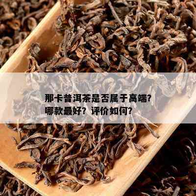 那卡普洱茶是不是属于高端？哪款更好？评价怎样？