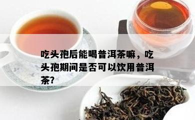 吃头孢后能喝普洱茶嘛，吃头孢期间是不是可以饮用普洱茶？