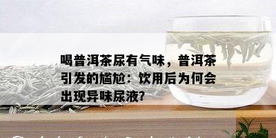 喝普洱茶尿有气味，普洱茶引发的尴尬：饮用后为何会出现异味尿液？