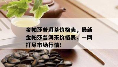 金帕莎普洱茶价格表，最新金帕莎普洱茶价格表，一网打尽市场行情！