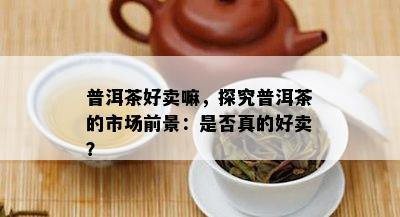 普洱茶好卖嘛，探究普洱茶的市场前景：是不是真的好卖？