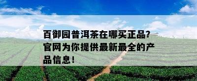 百御园普洱茶在哪买正品？官网为你提供最新最全的产品信息！