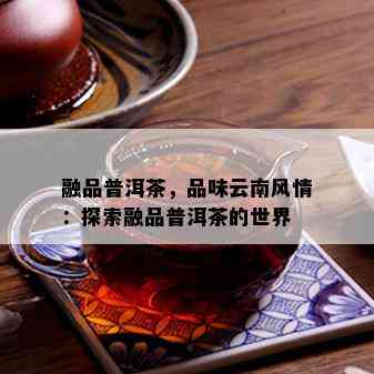 融品普洱茶，品味云南风情：探索融品普洱茶的世界