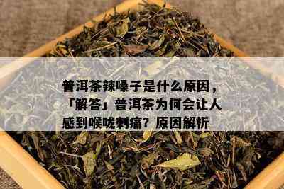 普洱茶辣嗓子是什么原因，「解答」普洱茶为何会让人感到喉咙刺痛？原因解析