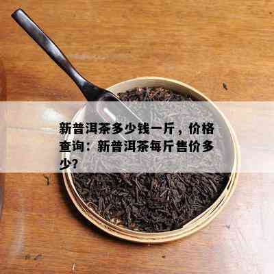 新普洱茶多少钱一斤，价格查询：新普洱茶每斤售价多少？