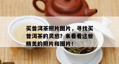 买普洱茶照片图片，寻找买普洱茶的灵感？来看看这些精美的照片和图片！