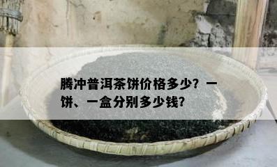 腾冲普洱茶饼价格多少？一饼、一盒分别多少钱？