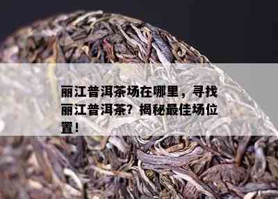 丽江普洱茶场在哪里，寻找丽江普洱茶？揭秘更佳场位置！