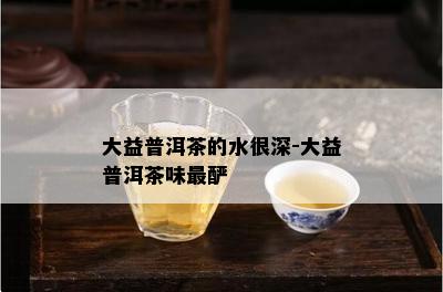 大益普洱茶的水很深-大益普洱茶味最酽