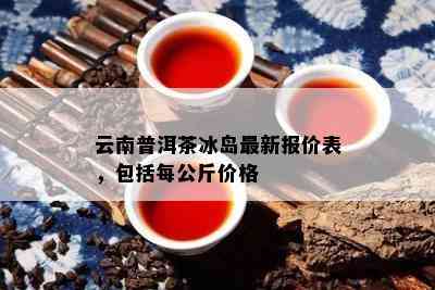 云南普洱茶冰岛最新报价表，包含每公斤价格