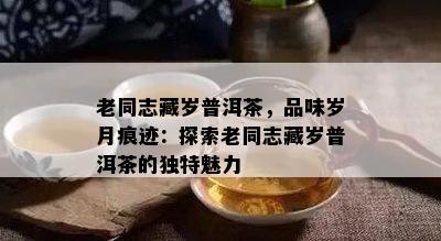 老同志藏岁普洱茶，品味岁月痕迹：探索老同志藏岁普洱茶的独特魅力