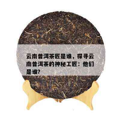 云南普洱茶匠是谁，探寻云南普洱茶的神秘工匠：他们是谁？