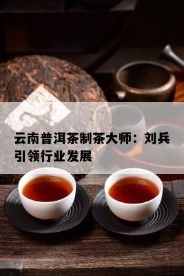 云南普洱茶制茶大师：刘兵引领行业发展