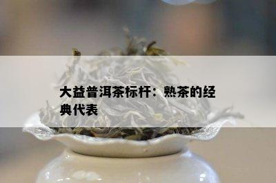 大益普洱茶标杆：熟茶的经典代表