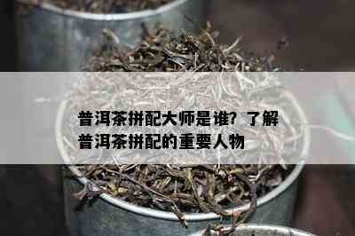 普洱茶拼配大师是谁？熟悉普洱茶拼配的关键人物