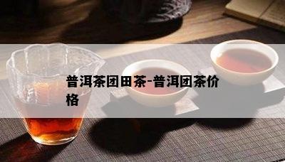 普洱茶团田茶-普洱团茶价格