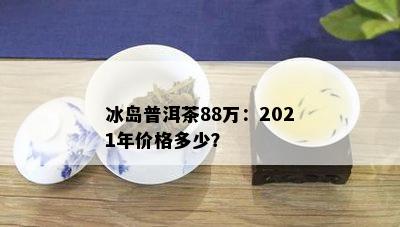 冰岛普洱茶88万：2021年价格多少？