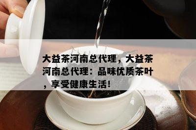 大益茶河南总代理，大益茶河南总代理：品味优质茶叶，享受健康生活！