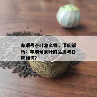 车顺号茶叶怎么样，深度解析：车顺号茶叶的品质与口碑怎样？