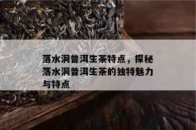 落水洞普洱生茶特点，探秘落水洞普洱生茶的特别魅力与特点