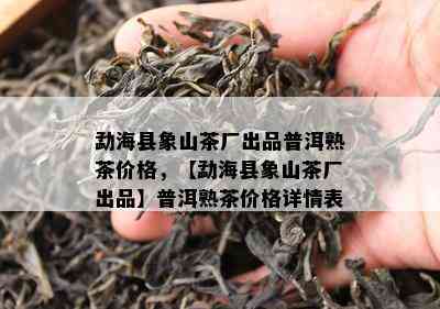 勐海县象山茶厂出品普洱熟茶价格，【勐海县象山茶厂出品】普洱熟茶价格详情表