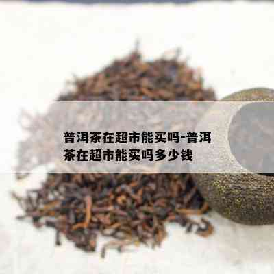 普洱茶在超市能买吗-普洱茶在超市能买吗多少钱