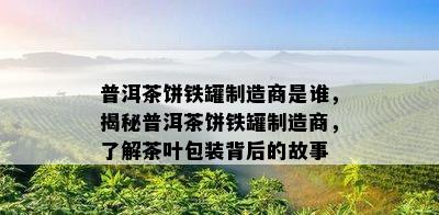 普洱茶饼铁罐制造商是谁，揭秘普洱茶饼铁罐制造商，熟悉茶叶包装背后的故事