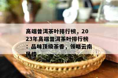 高端普洱茶叶排行榜，2023年高端普洱茶叶排行榜：品味顶级茶香，领略云南风情