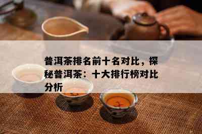 普洱茶排名前十名对比，探秘普洱茶：十大排行榜对比分析