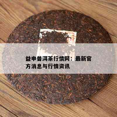 益申普洱茶行情网：最新官方消息与行情资讯