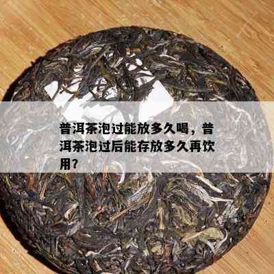 普洱茶泡过能放多久喝，普洱茶泡过后能存放多久再饮用？