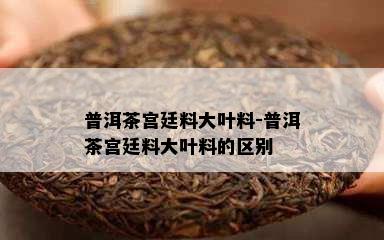 普洱茶宫廷料大叶料-普洱茶宫廷料大叶料的区别