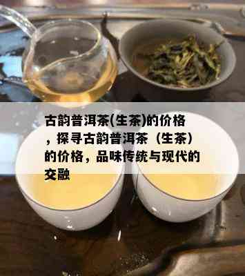 古韵普洱茶(生茶)的价格，探寻古韵普洱茶（生茶）的价格，品味传统与现代的交融