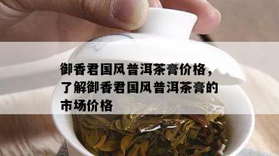 御香君国风普洱茶膏价格，熟悉御香君国风普洱茶膏的市场价格