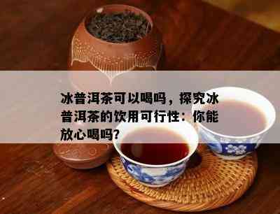 冰普洱茶可以喝吗，探究冰普洱茶的饮用可行性：你能放心喝吗？