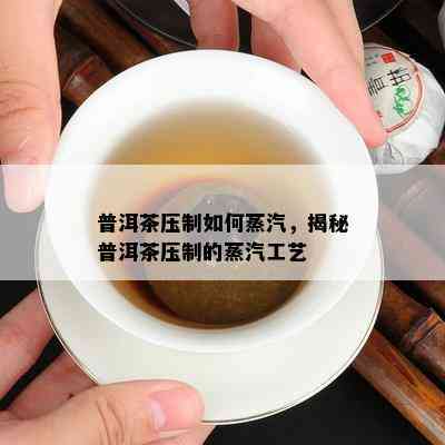 普洱茶压制怎样蒸汽，揭秘普洱茶压制的蒸汽工艺