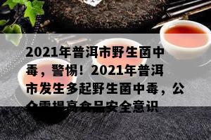 2021年普洱市野生菌中，警惕！2021年普洱市发生多起野生菌中，公众需提升食品安全意识