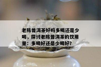 老陈普洱茶好吗多喝还是少喝，探讨老陈普洱茶的饮用量：多喝好还是少喝好？