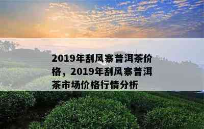 2019年刮风寨普洱茶价格，2019年刮风寨普洱茶市场价格行情分析