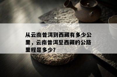 从云南普洱到  有多少公里，云南普洱至  的公路里程是多少？