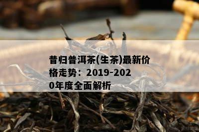 昔归普洱茶(生茶)最新价格走势：2019-2020年度全面解析