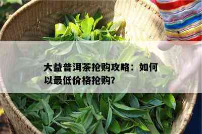 大益普洱茶抢购攻略：如何以更低价格抢购？