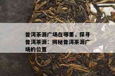 普洱茶源广场在哪里，探寻普洱茶源：揭秘普洱茶源广场的位置