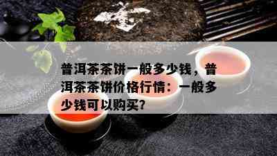 普洱茶茶饼一般多少钱，普洱茶茶饼价格行情：一般多少钱可以购买？