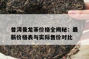 普洱曼龙茶价格全揭秘：最新价格表与实际售价对比