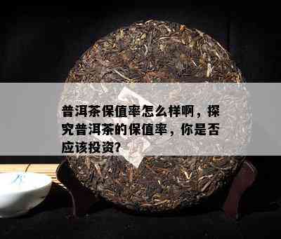 普洱茶保值率怎么样啊，探究普洱茶的保值率，你是否应该投资？