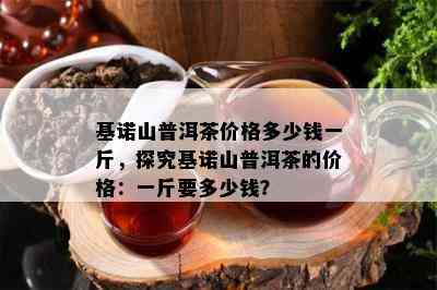 基诺山普洱茶价格多少钱一斤，探究基诺山普洱茶的价格：一斤要多少钱？