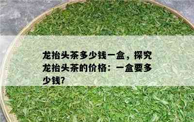 龙抬头茶多少钱一盒，探究龙抬头茶的价格：一盒要多少钱？