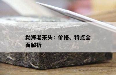 勐海老茶头：价格、特点全面解析