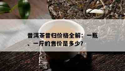 普洱茶昔归价格全解：一瓶、一斤的售价是多少？